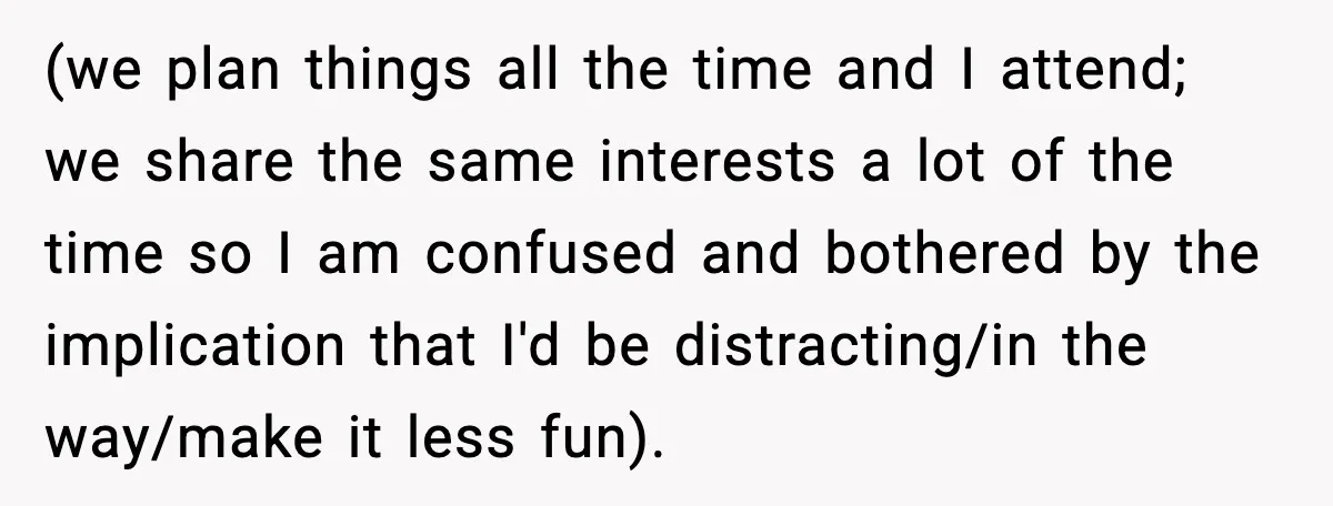 (we plan things all the time and I attend; we share the same interests a lot of the time so I am confused and bothered by the implication that I'd...