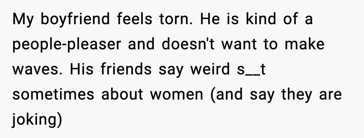 My boyfriend feels torn. He is kind of a people-pleaser and doesn't want to make waves. His friends say weird s__t sometimes about women (and say they are joking)