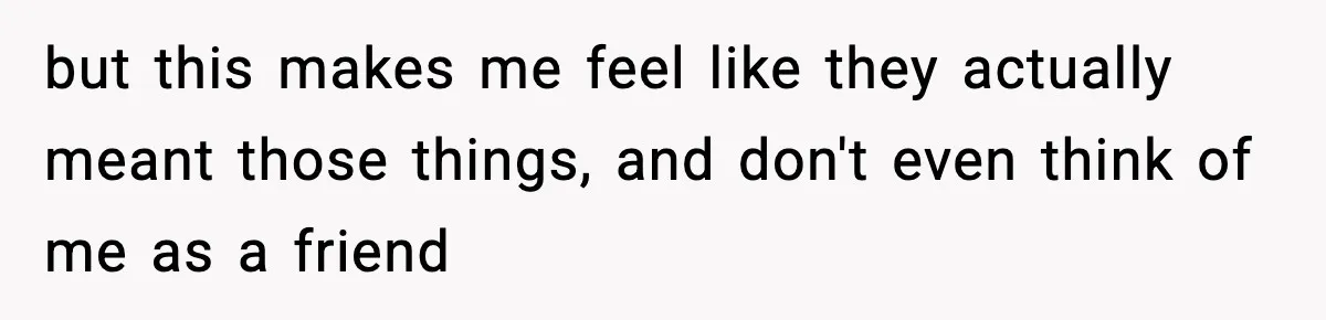 but this makes me feel like they actually meant those things, and don't even think of me as a friend