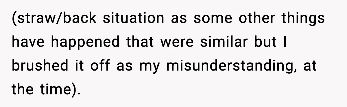 (straw/back situation as some other things have happened that were similar but I brushed it off as my misunderstanding, at the time).