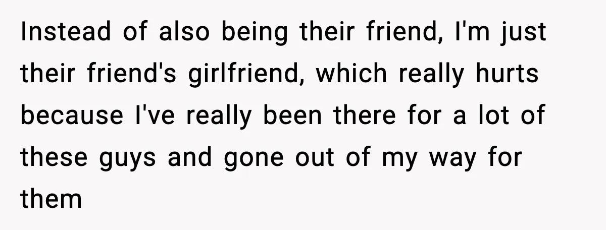 Instead of also being their friend, I'm just their friend's girlfriend, which really hurts because I've really been there for a lot of these guys and gone out of my...