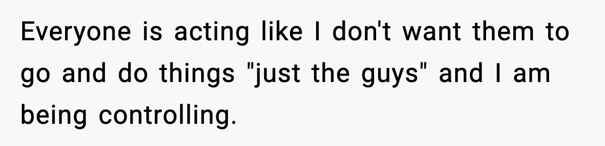 Everyone is acting like I don't want them to go and do things "just the guys" and I am being controlling.