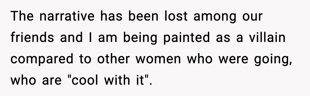 The narrative has been lost among our friends and I am being painted as a villain compared to other women who were going, who are "cool with it".