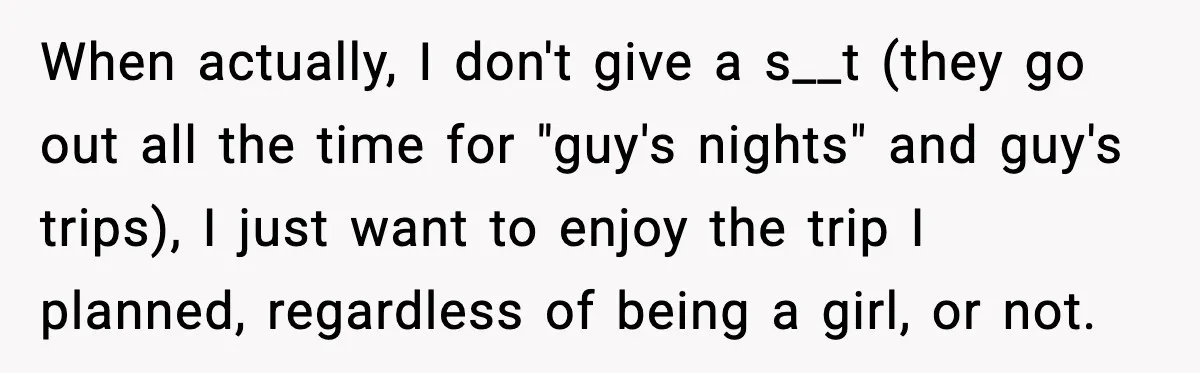 When actually, I don't give a s__t (they go out all the time for "guy's nights" and guy's trips), I just want to enjoy the trip I planned, regardless of...