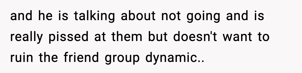 and he is talking about not going and is really pissed at them but doesn't want to ruin the friend group dynamic..