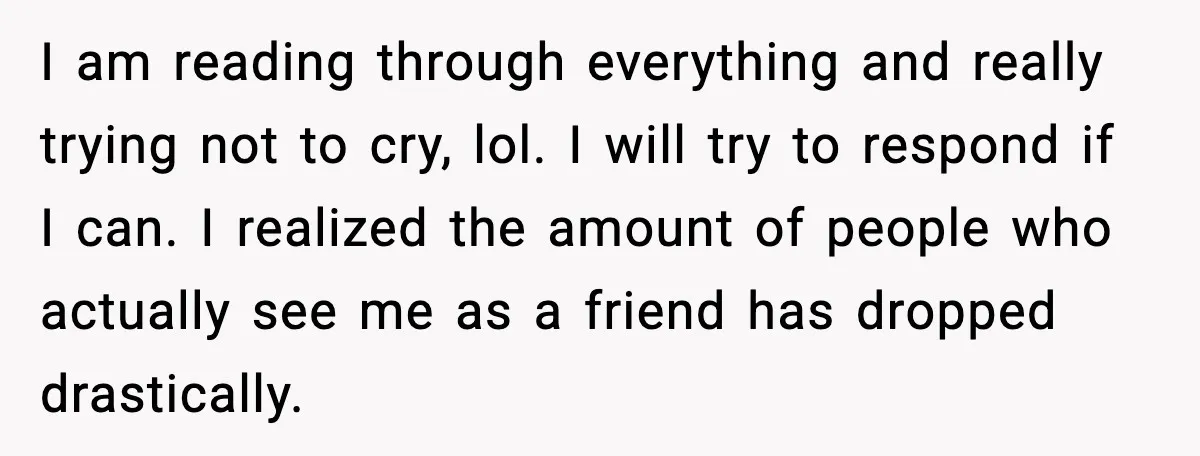 I am reading through everything and really trying not to cry, lol. I will try to respond if I can. I realized the amount of people who actually see me...