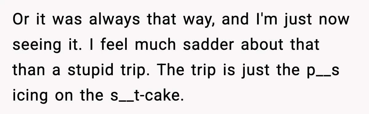 Or it was always that way, and I'm just now seeing it. I feel much sadder about that than a stupid trip. The trip is just the p__s icing on...