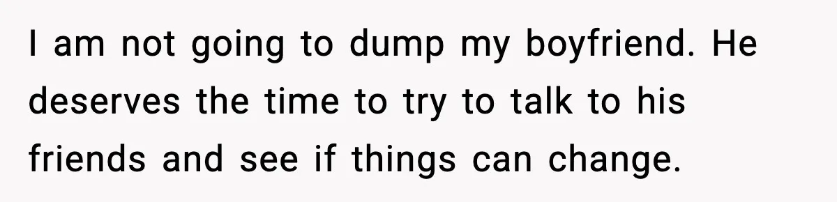 I am not going to dump my boyfriend. He deserves the time to try to talk to his friends and see if things can change.