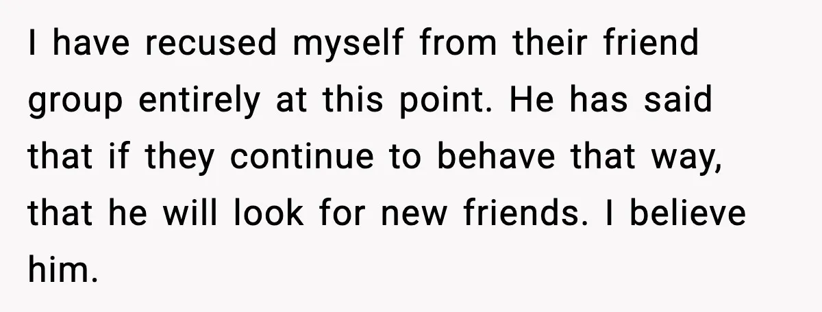 I have recused myself from their friend group entirely at this point. He has said that if they continue to behave that way, that he will look for new friends....