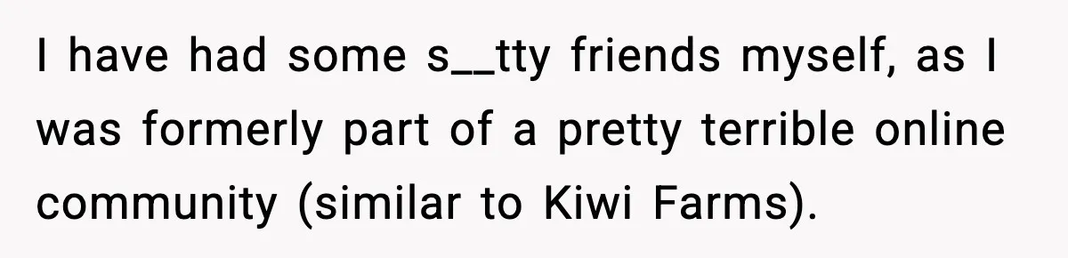 I have had some s__tty friends myself, as I was formerly part of a pretty terrible online community (similar to Kiwi Farms).