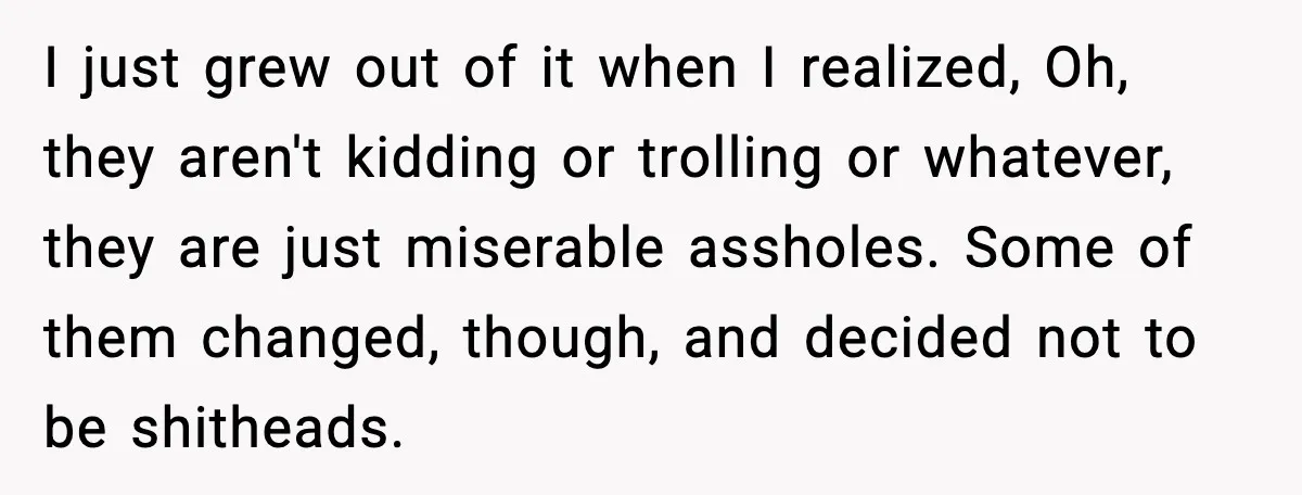 I just grew out of it when I realized, Oh, they aren't kidding or trolling or whatever, they are just miserable assholes. Some of them changed, though, and decided not...