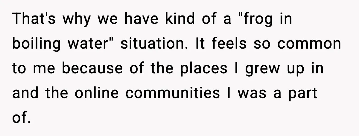 That's why we have kind of a "frog in boiling water" situation. It feels so common to me because of the places I grew up in and the online communities...