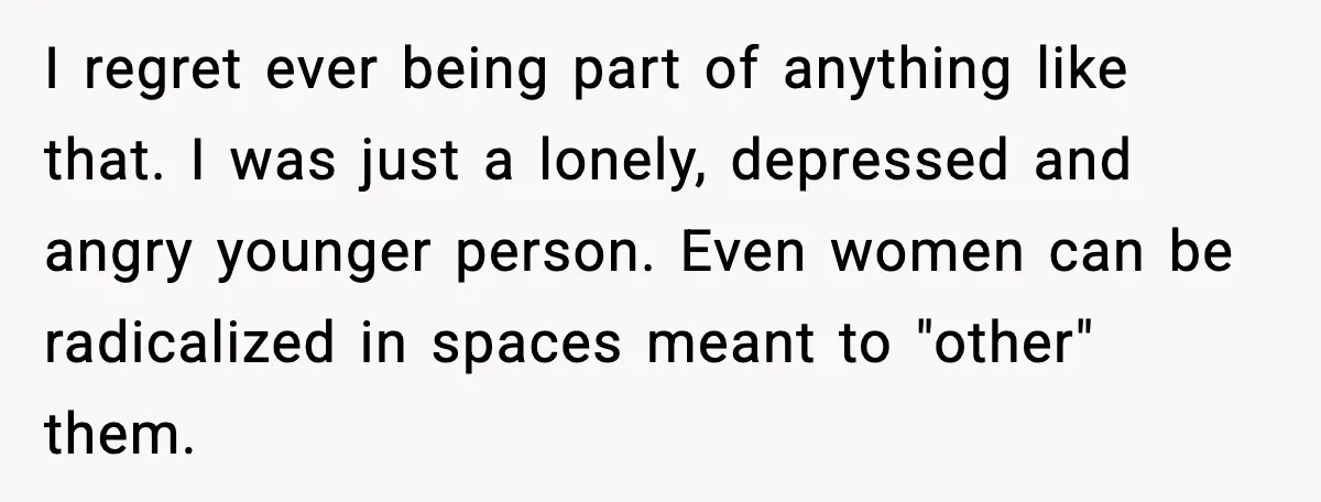 I regret ever being part of anything like that. I was just a lonely, depressed and angry younger person. Even women can be radicalized in spaces meant to "other" them.
