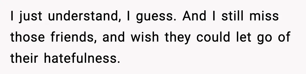 I just understand, I guess. And I still miss those friends, and wish they could let go of their hatefulness.