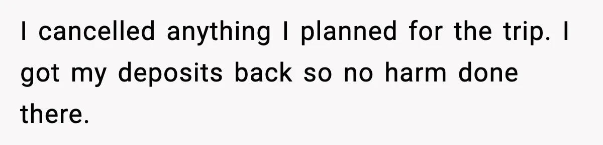 I cancelled anything I planned for the trip. I got my deposits back so no harm done there.