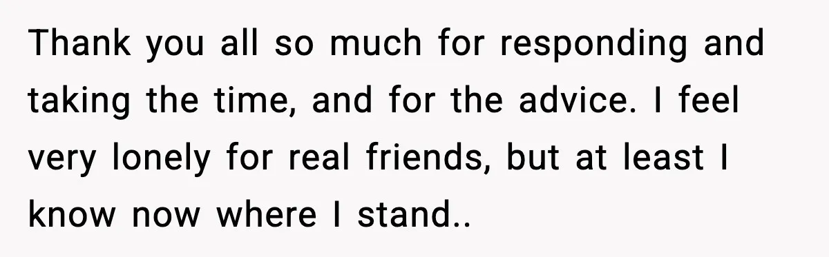 Thank you all so much for responding and taking the time, and for the advice. I feel very lonely for real friends, but at least I know now where I...