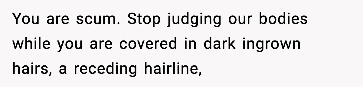 You are scum. Stop judging our bodies while you are covered in dark ingrown hairs, a receding hairline,