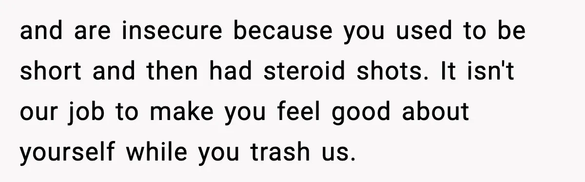 and are insecure because you used to be short and then had steroid shots. It isn't our job to make you feel good about yourself while you trash us.
