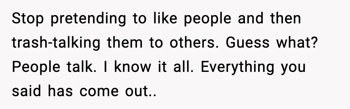 Stop pretending to like people and then trash-talking them to others. Guess what? People talk. I know it all. Everything you said has come out..