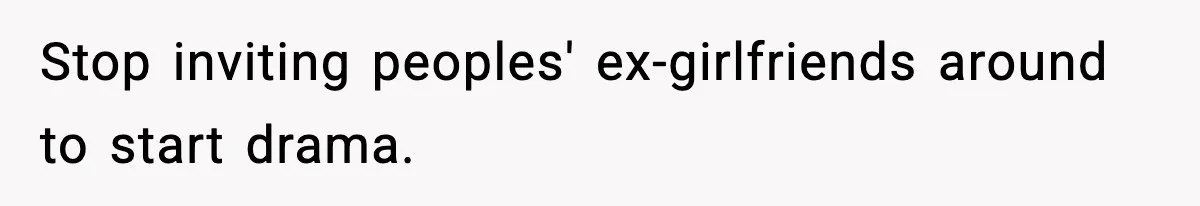 Stop inviting peoples' ex-girlfriends around to start drama.