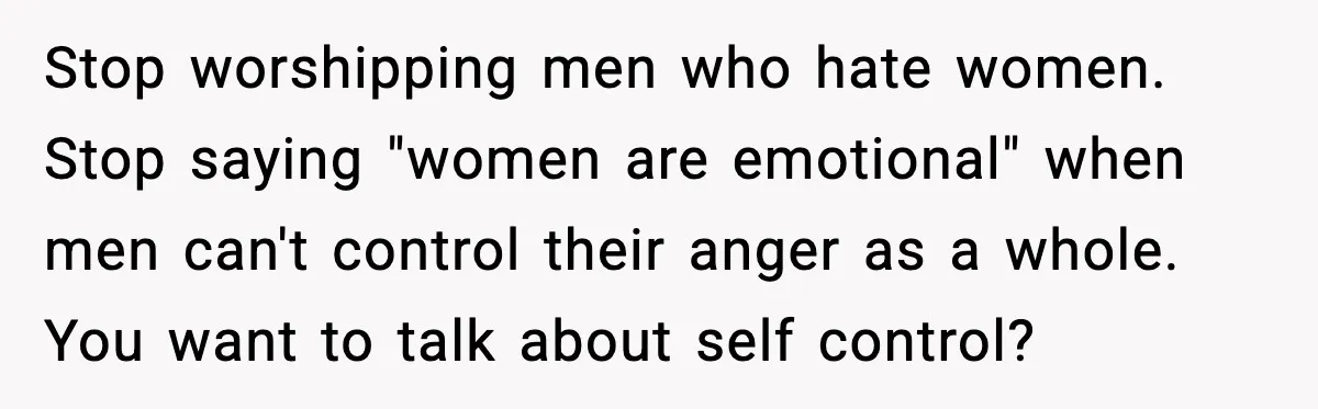 Stop worshipping men who hate women. Stop saying "women are emotional" when men can't control their anger as a whole. You want to talk about self control?