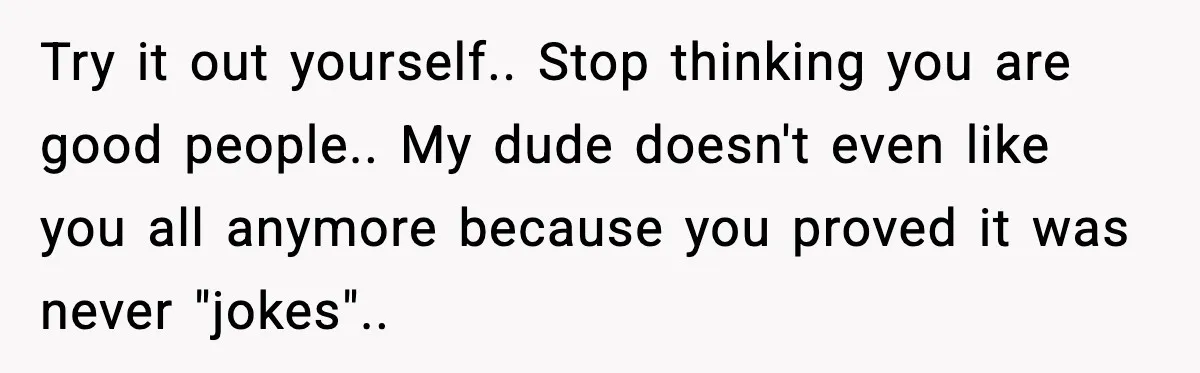 Try it out yourself.. Stop thinking you are good people.. My dude doesn't even like you all anymore because you proved it was never "jokes"..