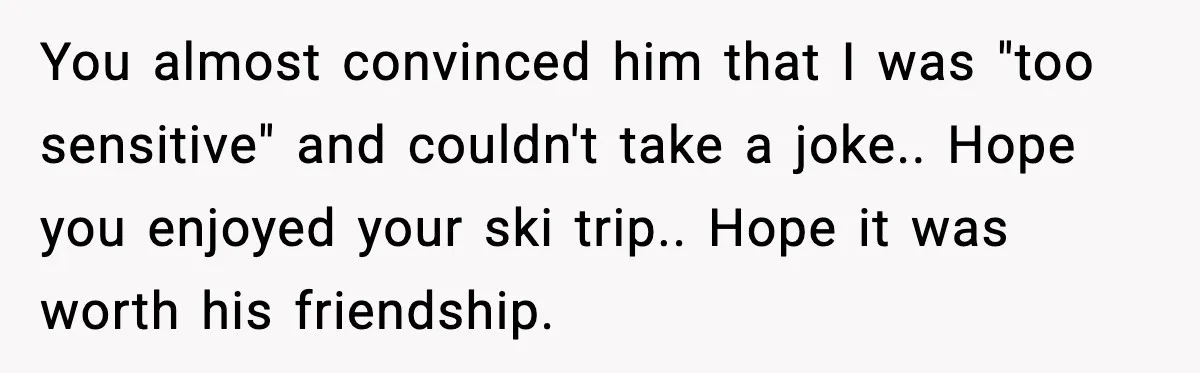 You almost convinced him that I was "too sensitive" and couldn't take a joke.. Hope you enjoyed your ski trip.. Hope it was worth his friendship.
