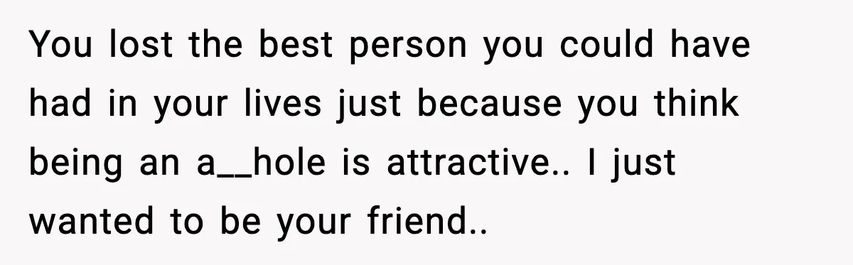 You lost the best person you could have had in your lives just because you think being an a__hole is attractive.. I just wanted to be your friend..
