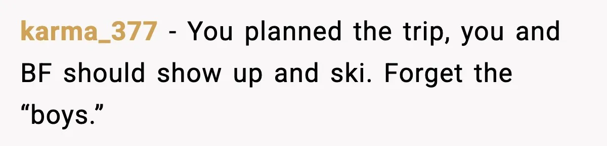 karma_377 - You planned the trip, you and BF should show up and ski. Forget the “boys.”