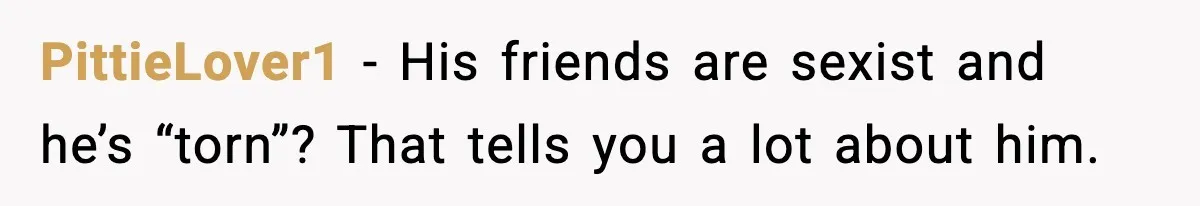 PittieLover1 - His friends are sexist and he’s “torn”? That tells you a lot about him.