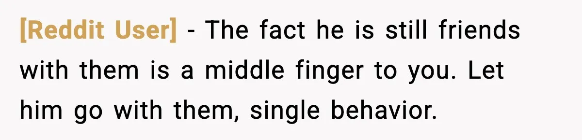 [Reddit User] - The fact he is still friends with them is a middle finger to you. Let him go with them, single behavior.