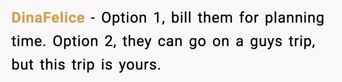DinaFelice - Option 1, bill them for planning time. Option 2, they can go on a guys trip, but this trip is yours.
