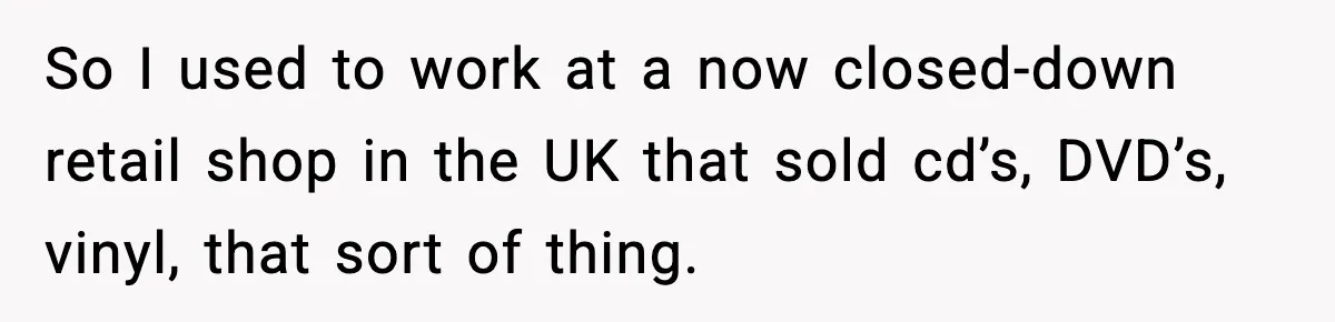 So I used to work at a now closed-down retail shop in the UK that sold cd’s, DVD’s, vinyl, that sort of thing.