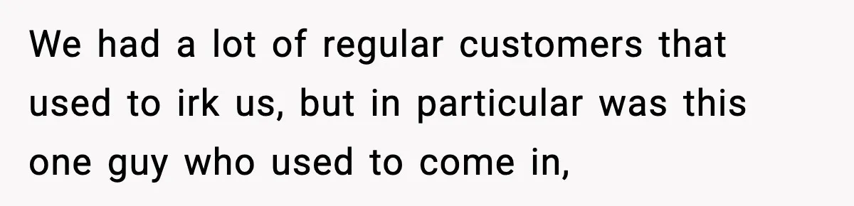 We had a lot of regular customers that used to irk us, but in particular was this one guy who used to come in,