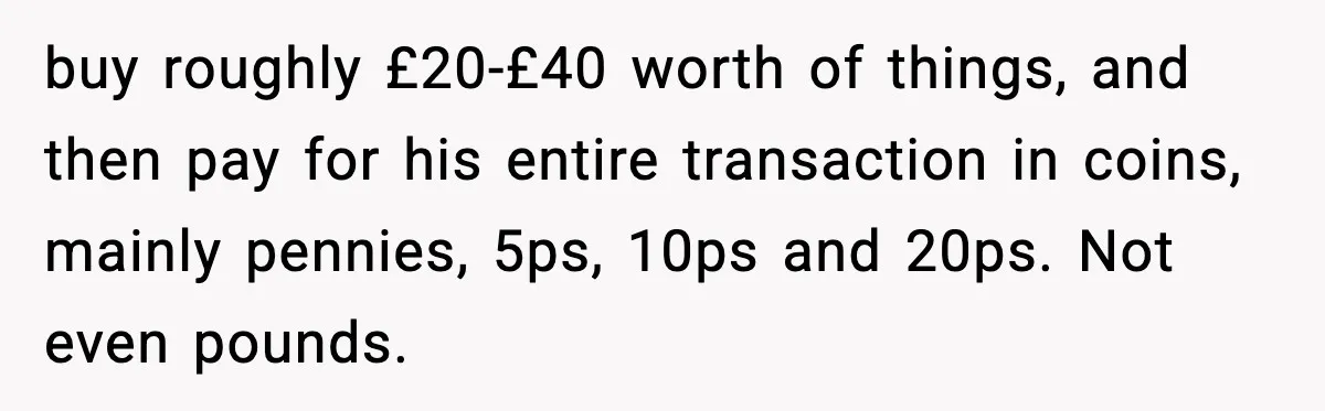 buy roughly £20-£40 worth of things, and then pay for his entire transaction in coins, mainly pennies, 5ps, 10ps and 20ps. Not even pounds.