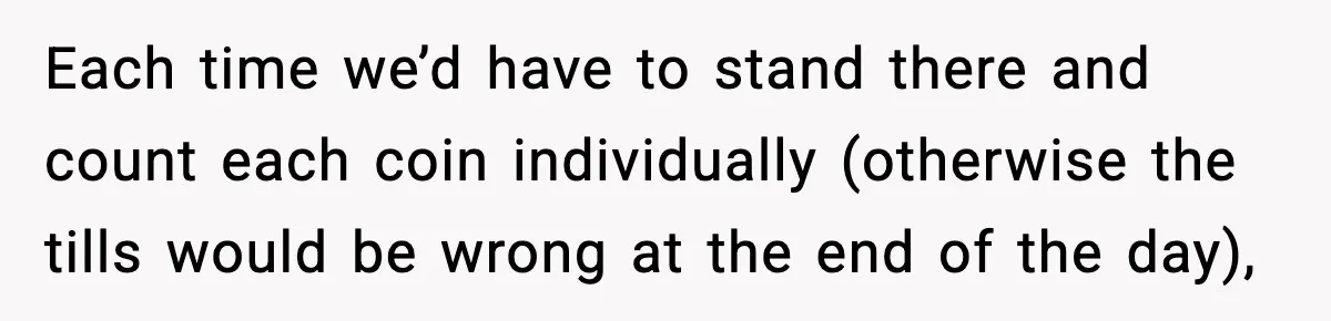 Each time we’d have to stand there and count each coin individually (otherwise the tills would be wrong at the end of the day),