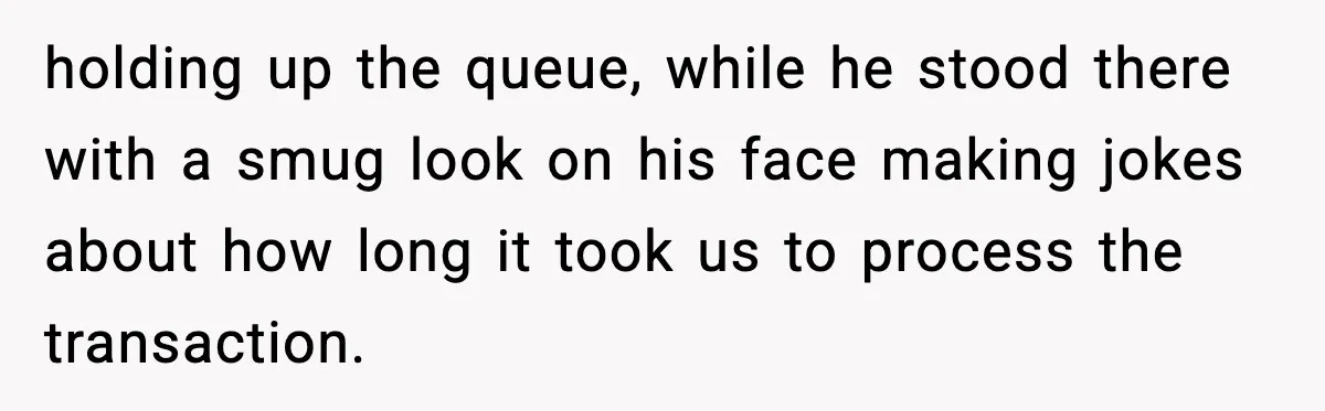 holding up the queue, while he stood there with a smug look on his face making jokes about how long it took us to process the transaction.