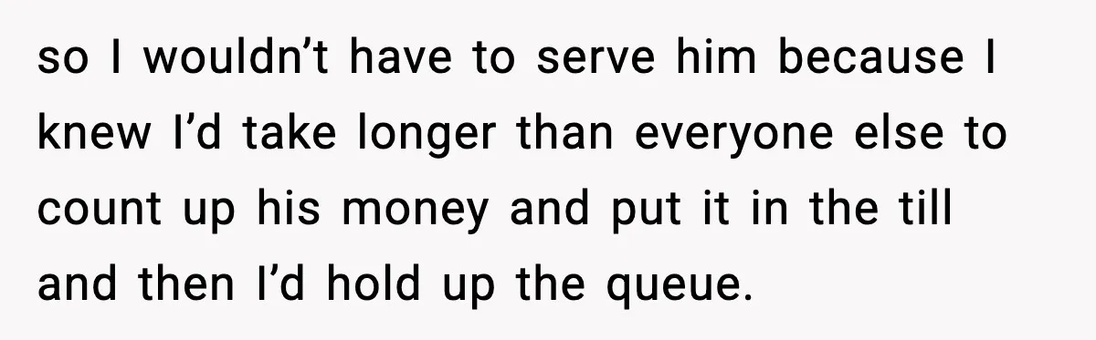 so I wouldn’t have to serve him because I knew I’d take longer than everyone else to count up his money and put it in the till and then I’d...