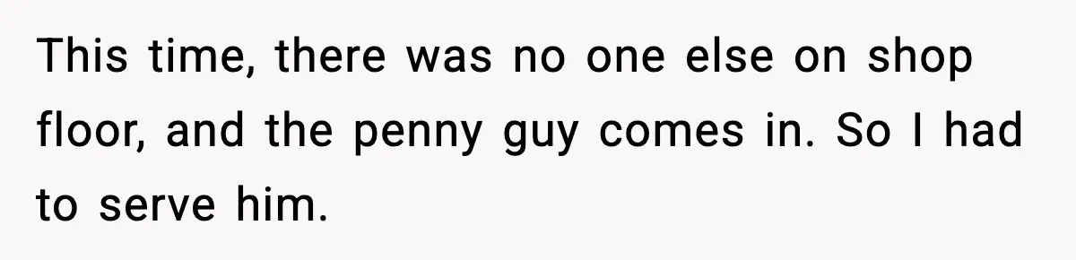 This time, there was no one else on shop floor, and the penny guy comes in. So I had to serve him.