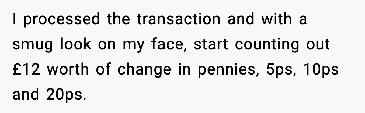 I processed the transaction and with a smug look on my face, start counting out £12 worth of change in pennies, 5ps, 10ps and 20ps.