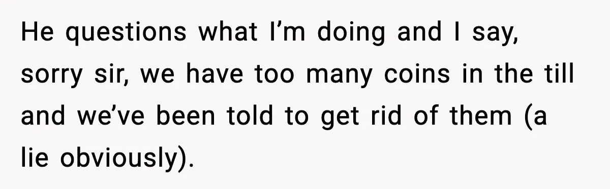 He questions what I’m doing and I say, sorry sir, we have too many coins in the till and we’ve been told to get rid of them (a lie obviously).