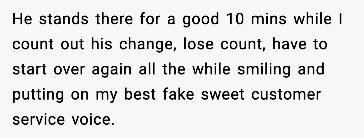 He stands there for a good 10 mins while I count out his change, lose count, have to start over again all the while smiling and putting on my best...