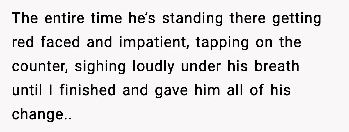 The entire time he’s standing there getting red faced and impatient, tapping on the counter, sighing loudly under his breath until I finished and gave him all of his change..