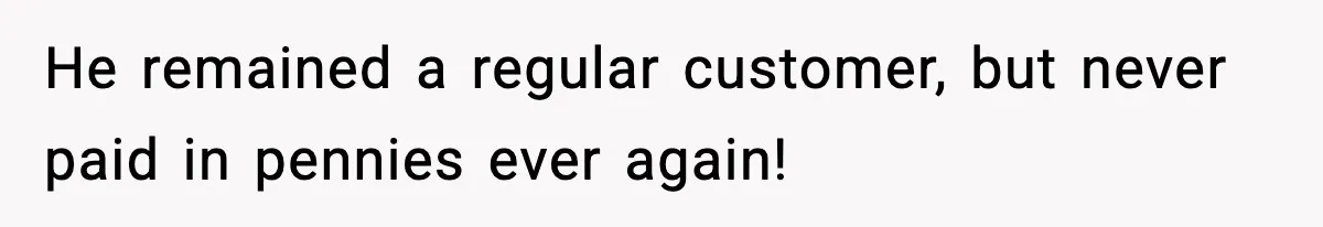 He remained a regular customer, but never paid in pennies ever again!