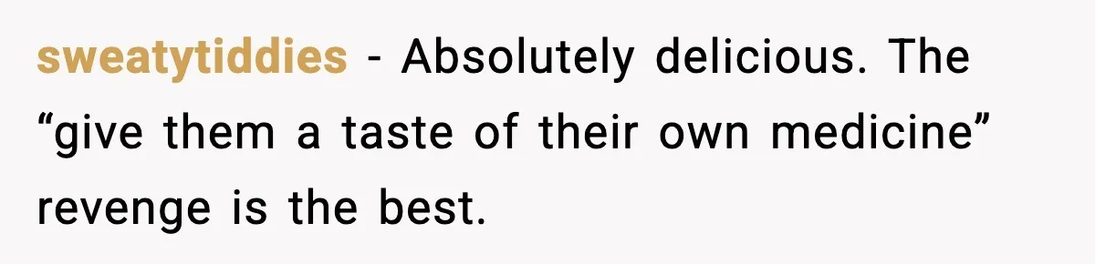 sweatytiddies - Absolutely delicious. The “give them a taste of their own medicine” revenge is the best.