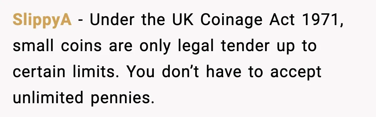 SlippyA - Under the UK Coinage Act 1971, small coins are only legal tender up to certain limits. You don’t have to accept unlimited pennies.