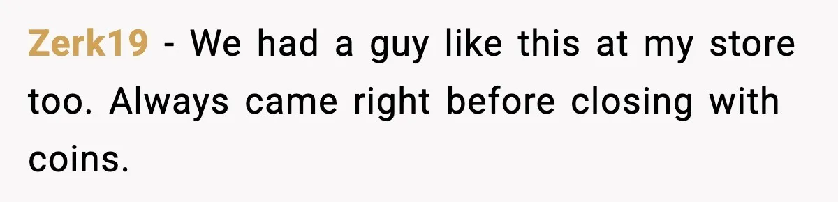 Zerk19 - We had a guy like this at my store too. Always came right before closing with coins.