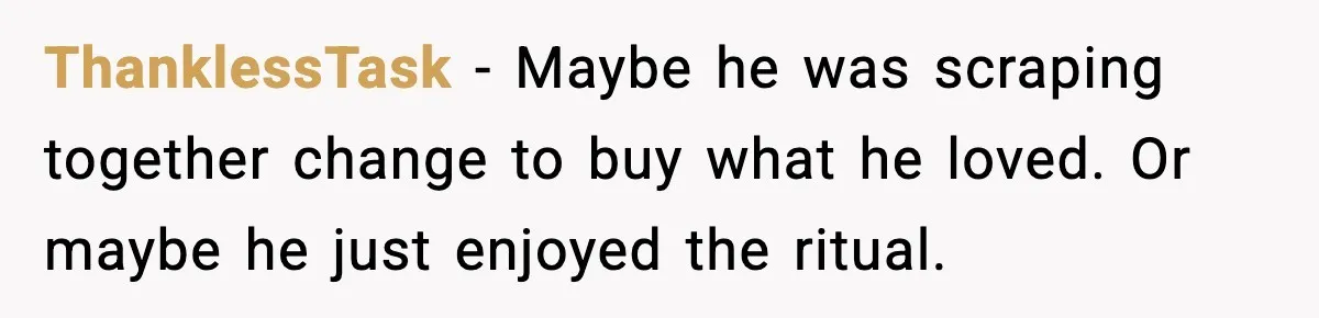 ThanklessTask - Maybe he was scraping together change to buy what he loved. Or maybe he just enjoyed the ritual.