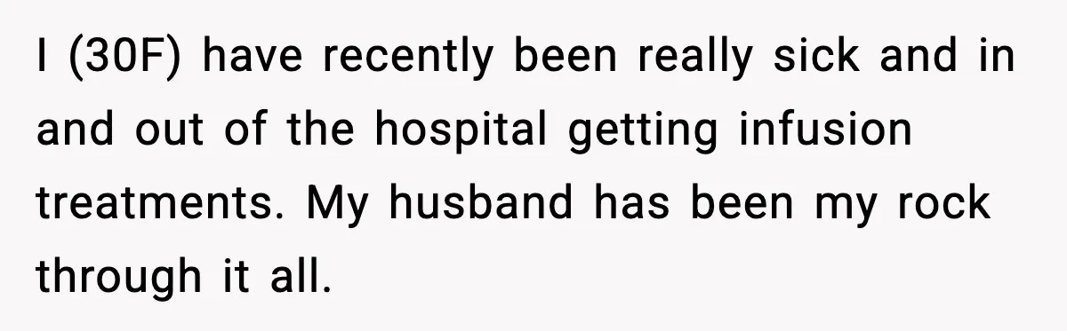 I (30F) have recently been really sick and in and out of the hospital getting infusion treatments. My husband has been my rock through it all.