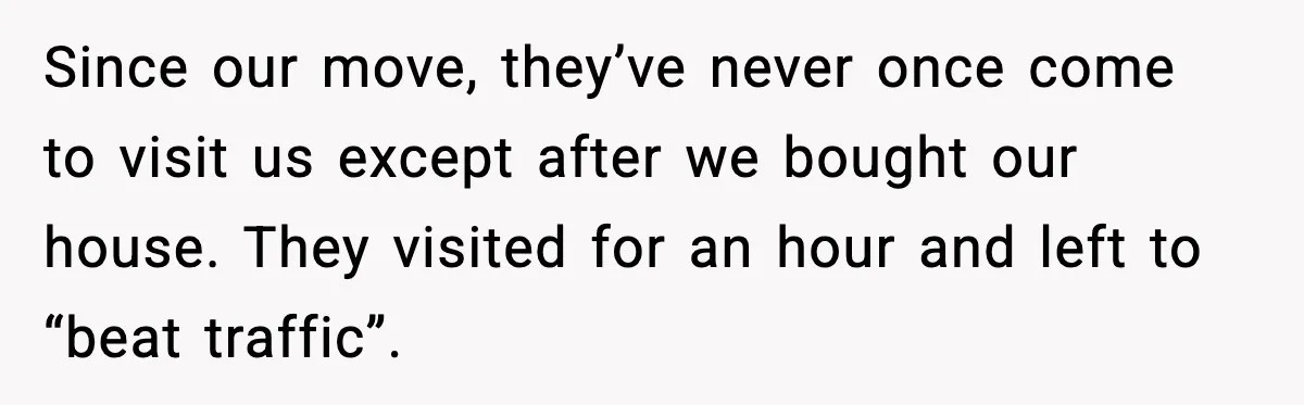 Since our move, they’ve never once come to visit us except after we bought our house. They visited for an hour and left to “beat traffic”.